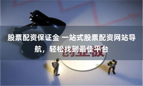 股票配资保证金 一站式股票配资网站导航，轻松找到最佳平台