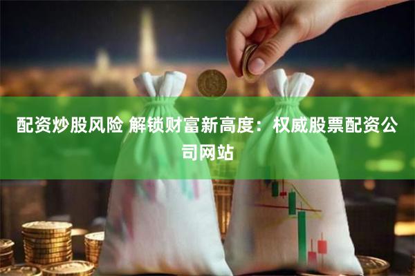 配资炒股风险 解锁财富新高度：权威股票配资公司网站
