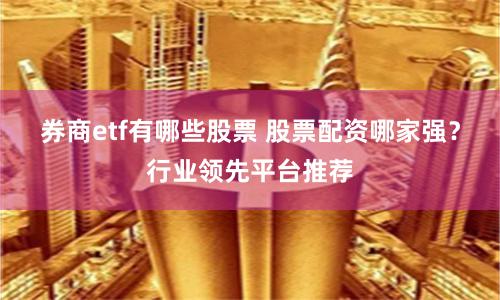 券商etf有哪些股票 股票配资哪家强？行业领先平台推荐