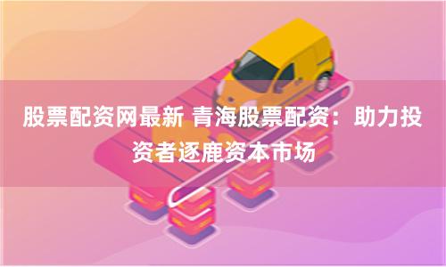 股票配资网最新 青海股票配资：助力投资者逐鹿资本市场