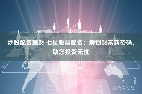 炒股配资理财 七星股票配资：解锁财富新密码，助您投资无忧