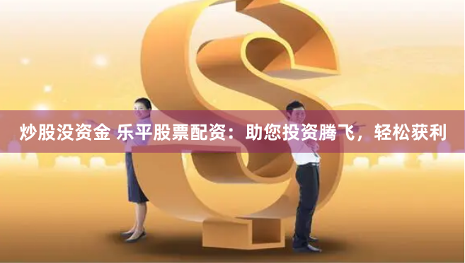 炒股没资金 乐平股票配资：助您投资腾飞，轻松获利