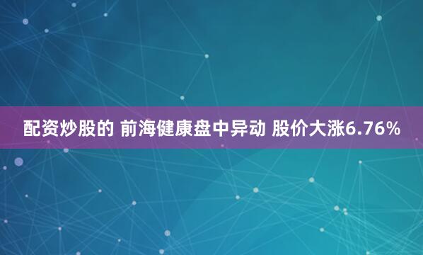 配资炒股的 前海健康盘中异动 股价大涨6.76%