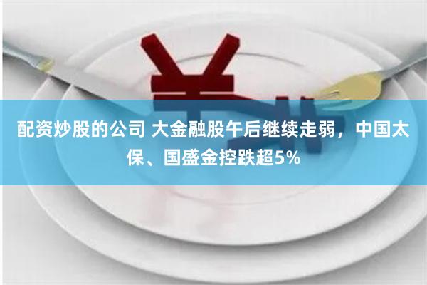配资炒股的公司 大金融股午后继续走弱，中国太保、国盛金控跌超5%