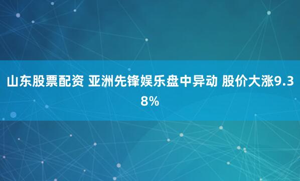 山东股票配资 亚洲先锋娱乐盘中异动 股价大涨9.38%