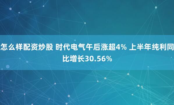 怎么样配资炒股 时代电气午后涨超4% 上半年纯利同比增长30.56%