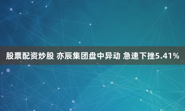 股票配资炒股 亦辰集团盘中异动 急速下挫5.41%