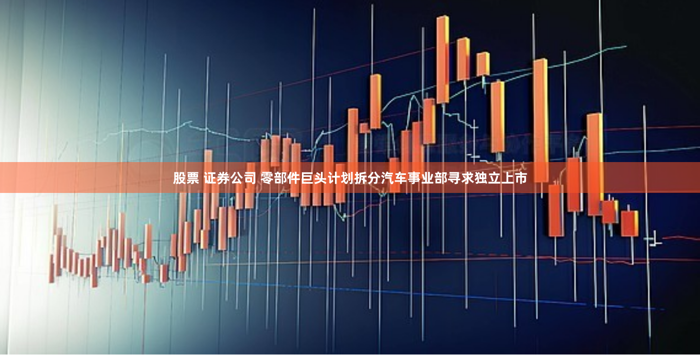 股票 证券公司 零部件巨头计划拆分汽车事业部寻求独立上市
