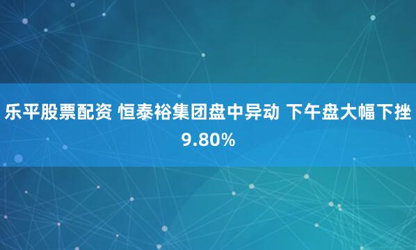 乐平股票配资 恒泰裕集团盘中异动 下午盘大幅下挫9.80%