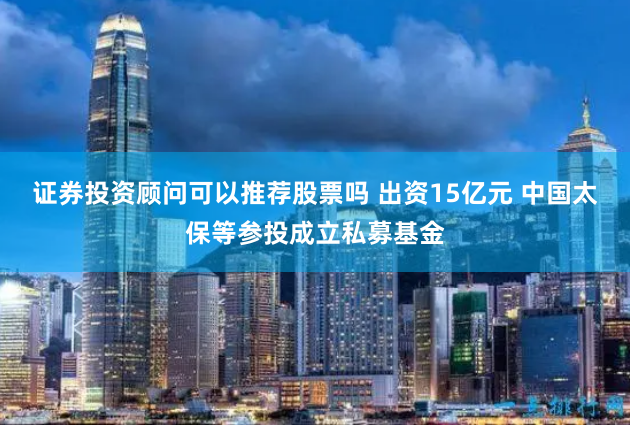 证券投资顾问可以推荐股票吗 出资15亿元 中国太保等参投成立私募基金