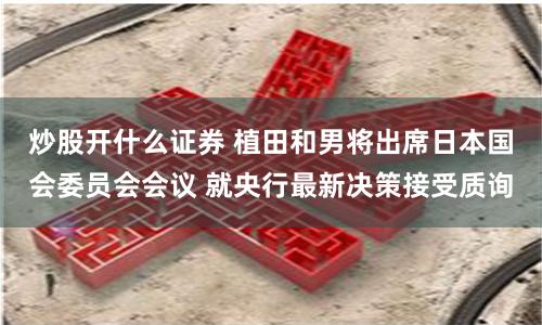 炒股开什么证券 植田和男将出席日本国会委员会会议 就央行最新决策接受质询