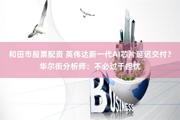和田市股票配资 英伟达新一代AI芯片延迟交付？华尔街分析师：不必过于担忧