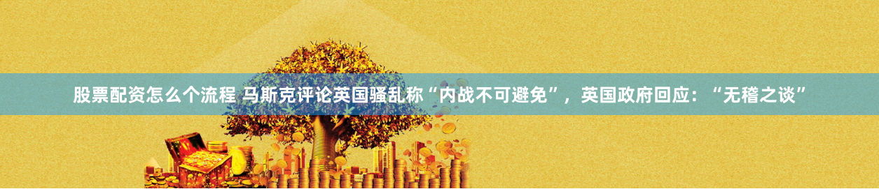 股票配资怎么个流程 马斯克评论英国骚乱称“内战不可避免”，英国政府回应：“无稽之谈”