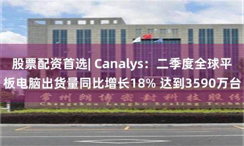 股票配资首选| Canalys：二季度全球平板电脑出货量同比增长18% 达到3590万台
