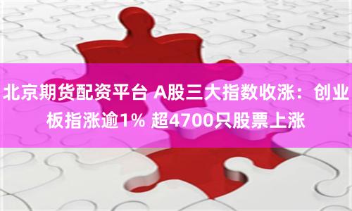 北京期货配资平台 A股三大指数收涨：创业板指涨逾1% 超4700只股票上涨