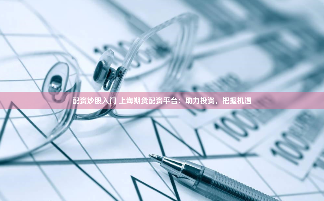 配资炒股入门 上海期货配资平台：助力投资，把握机遇