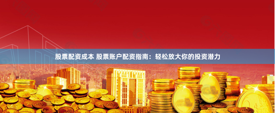 股票配资成本 股票账户配资指南：轻松放大你的投资潜力