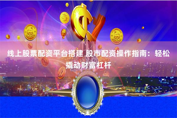 线上股票配资平台搭建 股市配资操作指南：轻松撬动财富杠杆