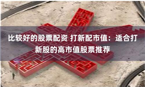 比较好的股票配资 打新配市值：适合打新股的高市值股票推荐
