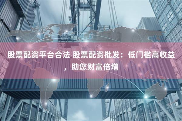 股票配资平台合法 股票配资批发：低门槛高收益，助您财富倍增