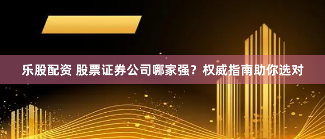 乐股配资 股票证券公司哪家强？权威指南助你选对