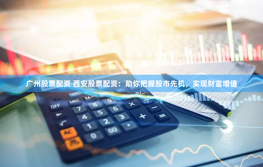 广州股票配资 西安股票配资：助你把握股市先机，实现财富增值