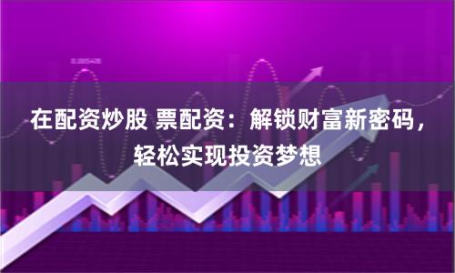 在配资炒股 票配资：解锁财富新密码，轻松实现投资梦想