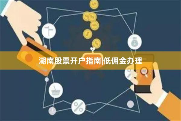 湖南股票开户指南|低佣金办理