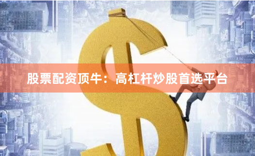 股票配资顶牛:高杠杆炒股首选平台